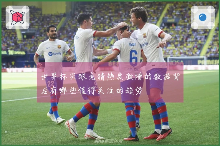 世界杯买球竞猜热度激增的数据背后有哪些值得关注的趋势